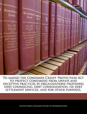 To Amend the Consumer Credit Protection ACT to Protect Consumers from Unfair and Deceptive Practices by Organizations Providing Debt Counseling, Debt by United States Congress House of Represen