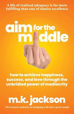 Aim for the Middle: How to Achieve Happiness, Success, and Love Through the Unbridled Power of Mediocrity by Jackson, M. K.