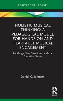 Holistic Musical Thinking: A Pedagogical Model for Hands-On and Heart-Felt Musical Engagement: Routledge New Directions in Music Education Series by Johnson, Daniel C.