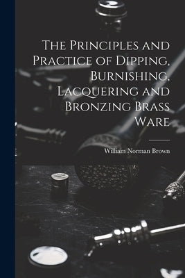 The Principles and Practice of Dipping, Burnishing, Lacquering and Bronzing Brass Ware by Brown, William Norman