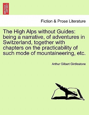 The High Alps Without Guides: Being a Narrative, of Adventures in Switzerland, Together with Chapters on the Practicability of Such Mode of Mountain by Girdlestone, Arthur Gilbert