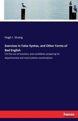 Exercises in False Syntax, and Other Forms of Bad English: For the use of teachers, and candidates preparing for departmental and matriculation examin by Strang, Hugh I.