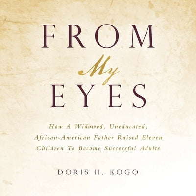 From My Eyes: How A Widowed, Uneducated, African-American Father Raised Eleven Children To Become Successful Adults by Kogo, Doris H.