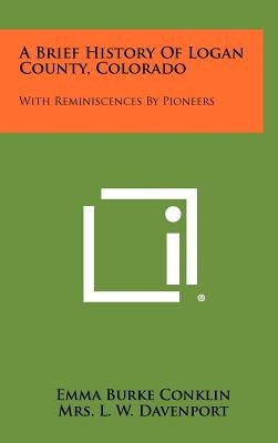 A Brief History of Logan County, Colorado: With Reminiscences by Pioneers by Conklin, Emma Burke