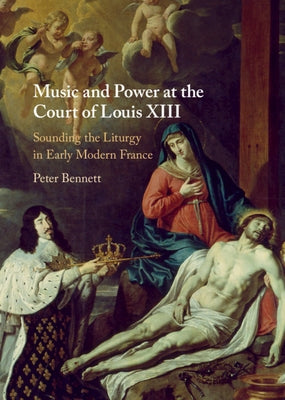 Music and Power at the Court of Louis XIII: Sounding the Liturgy in Early Modern France by Bennett, Peter