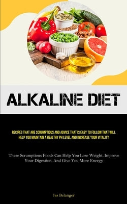 Alkaline Diet: Recipes That Are Scrumptious And Advice That Is Easy To Follow That Will Help You Maintain A Healthy PH Level And Incr by Belanger, Jas