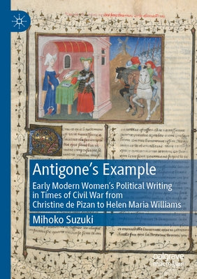 Antigone's Example: Early Modern Women's Political Writing in Times of Civil War from Christine de Pizan to Helen Maria Williams by Suzuki, Mihoko