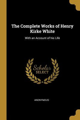 The Complete Works of Henry Kirke White: With an Account of his Life by Anonymous