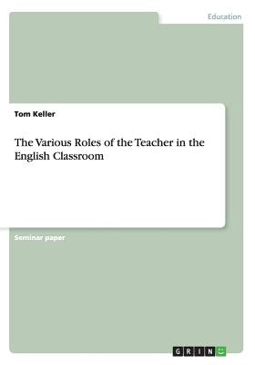 The Various Roles of the Teacher in the English Classroom by Keller, Tom