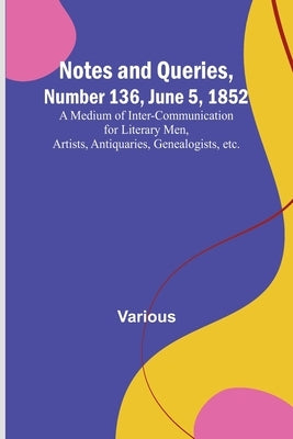 Notes and Queries, Number 136, June 5, 1852; A Medium of Inter-communication for Literary Men, Artists, Antiquaries, Genealogists, etc. by Various