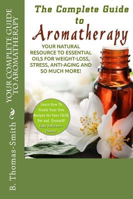 Your Complete Guide to Aromatherapy: Your Natural Resource to Essential Oils for Weight-Loss, Stress, Anti-Aging and so much more with easy reference by Thomas-Smith, B.