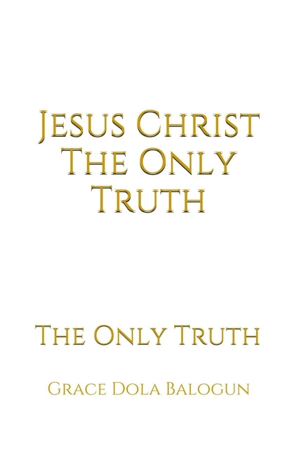 Jesus Christ The Only Truth: The Only Truth by Balogun, Grace Dola