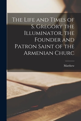 The Life and Times of S. Gregory the Illuminator, the Founder and Patron Saint of the Armenian Churc by Matthew