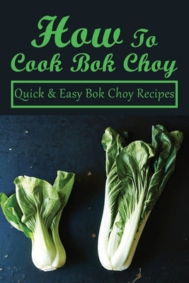 How To Cook Bok Choy: Quick & Easy Bok Choy Recipes: Bok Choy Recipes Made With Different Ingredients by Quint, Reinaldo