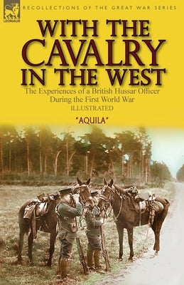 With the Cavalry in the West: the Experiences of a British Hussar Officer During the First World War by Aquila