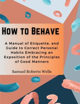 How to Behave: A Manual of Etiquette, and Guide to Correct Personal Habits Embracing an Exposition of the Principles of Good Manners by Samuel Roberts Wells