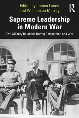 Supreme Leadership in Modern War: Civil-Military Relations During Competition and War by Lacey, James