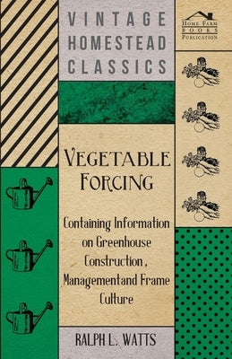 Vegetable Forcing - Containing Information on Greenhouse Construction, Management and Frame Culture by Watts, Ralph L.