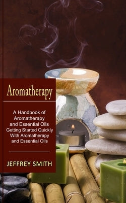 Aromatherapy: A Handbook of Aromatherapy and Essential Oils (Getting Started Quickly With Aromatherapy and Essential Oils) by Smith, Jeffrey