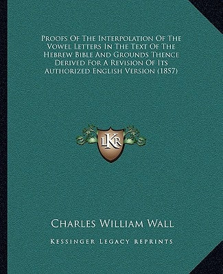 Proofs Of The Interpolation Of The Vowel Letters In The Text Of The Hebrew Bible And Grounds Thence Derived For A Revision Of Its Authorized English V by Wall, Charles William