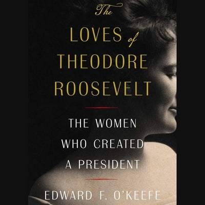 The Loves of Theodore Roosevelt: The Women Who Created a President by O'Keefe, Edward F.