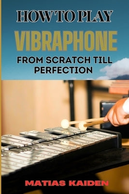 How to Play Vibraphone from Scratch Till Perfection: Comprehensive Beginner's Guide To Playing, Technique, And Advanced Skills by Kaiden, Matias