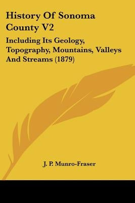 History Of Sonoma County V2: Including Its Geology, Topography, Mountains, Valleys And Streams (1879) by Munro-Fraser, J. P.