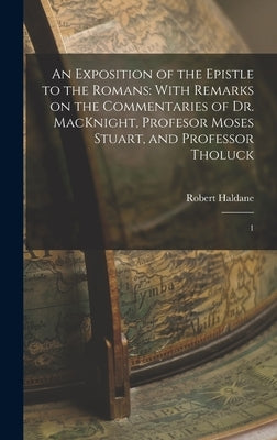 An Exposition of the Epistle to the Romans: With Remarks on the Commentaries of Dr. MacKnight, Profesor Moses Stuart, and Professor Tholuck: 1 by Haldane, Robert