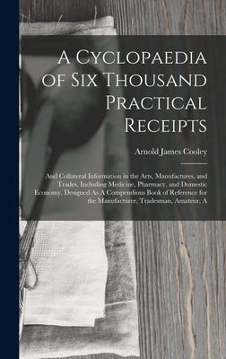 A Cyclopaedia of Six Thousand Practical Receipts: And Collateral Information in the Arts, Manufactures, and Trades, Including Medicine, Pharmacy, and by Cooley, Arnold James