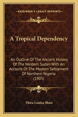 A Tropical Dependency: An Outline Of The Ancient History Of The Western Sudan With An Account Of The Modern Settlement Of Northern Nigeria (1 by Shaw, Flora Louisa