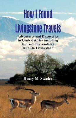 How I Found Livingstone: Travels, Adventures and Discoveries in Central Africa including four months residence with Dr. Livingstone by Stanley, Henry M.