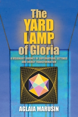 The Yard Lamp of Gloria: A Visionary Journey of Supernatural Settings and Energy Transformation by Marusin, Aglaia