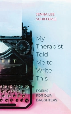 My Therapist Told Me to Write This: Poems for Our Daughters by Schifferle, Jenna Lee