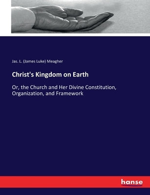 Christ's Kingdom on Earth: Or, the Church and Her Divine Constitution, Organization, and Framework by Meagher, Jas L. (James Luke)