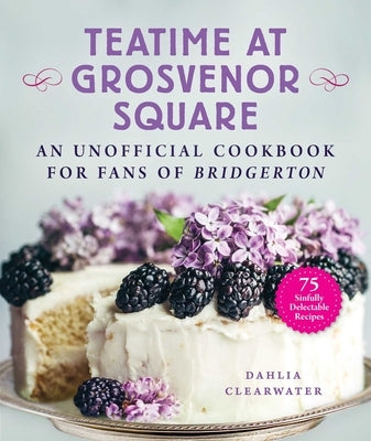 Teatime at Grosvenor Square: An Unofficial Cookbook for Fans of Bridgerton--75 Sinfully Delectable Recipes by Clearwater, Dahlia