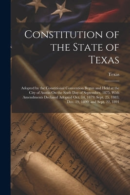 Constitution of the State of Texas: Adopted by the Constitional Convention Begun and Held at the City of Austin On the Sixth Day of September, 1875. W by Texas