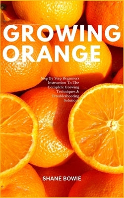 Growing Orange: Step By Step Beginners Instruction To The Complete Growing Techniques & Troubleshooting Solutions by Bowie, Shane