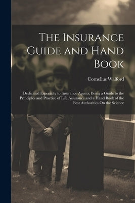 The Insurance Guide and Hand Book: Dedicated Especially to Insurance Agents; Being a Guide to the Principles and Practice of Life Assurance and a Hand by Walford, Cornelius