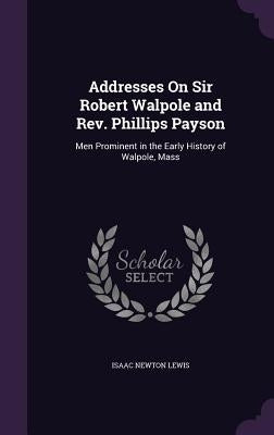 Addresses On Sir Robert Walpole and Rev. Phillips Payson: Men Prominent in the Early History of Walpole, Mass by Lewis, Isaac Newton