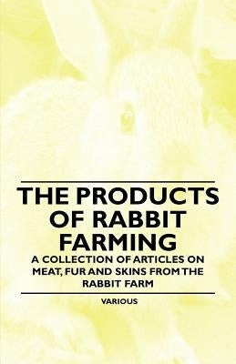 The Products of Rabbit Farming - A Collection of Articles on Meat, Fur and Skins from the Rabbit Farm by Various