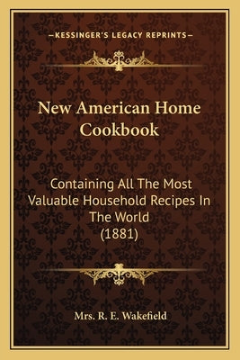 New American Home Cookbook: Containing All The Most Valuable Household Recipes In The World (1881) by Wakefield, R. E.