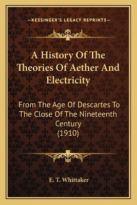 A History Of The Theories Of Aether And Electricity: From The Age Of Descartes To The Close Of The Nineteenth Century (1910) by Whittaker, E. T.