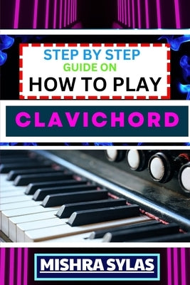 Step by Step Guide on How to Play Clavichord: Expert Guide To Playing And Understanding The Secrets Of The Clavichord With Easy Key Lessons, Tips, Tec by Sylas, Mishra