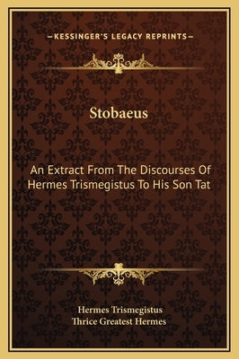 Stobaeus: An Extract From The Discourses Of Hermes Trismegistus To His Son Tat by Trismegistus, Hermes