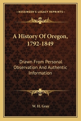 A History Of Oregon, 1792-1849: Drawn From Personal Observation And Authentic Information by Gray, W. H.