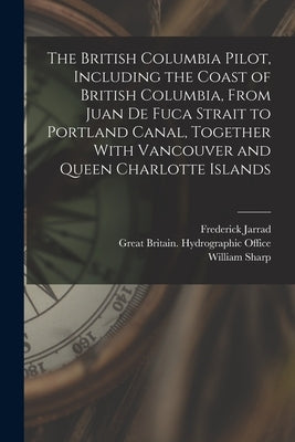 The British Columbia Pilot, Including the Coast of British Columbia, From Juan de Fuca Strait to Portland Canal, Together With Vancouver and Queen Cha by Jarrad, Frederick