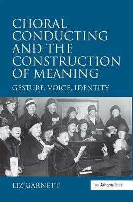 Choral Conducting and the Construction of Meaning: Gesture, Voice, Identity by Garnett, Liz