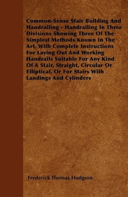 Common-Sense Stair Building And Handrailing - Handrailing In Three Divisions Showing Three Of The Simplest Methods Known In The Art: With Complete Ins by Hodgson, Frederick Thomas