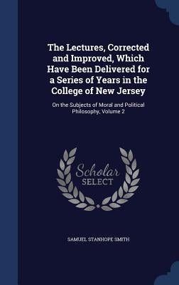 The Lectures, Corrected and Improved, Which Have Been Delivered for a Series of Years in the College of New Jersey: On the Subjects of Moral and Polit by Smith, Samuel Stanhope