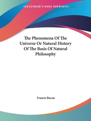 The Phenomena Of The Universe Or Natural History Of The Basis Of Natural Philosophy by Bacon, Francis